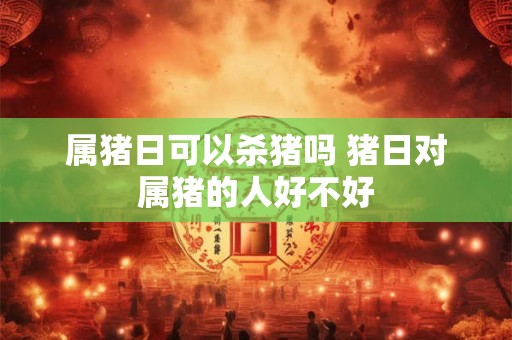 属猪日可以杀猪吗 猪日对属猪的人好不好