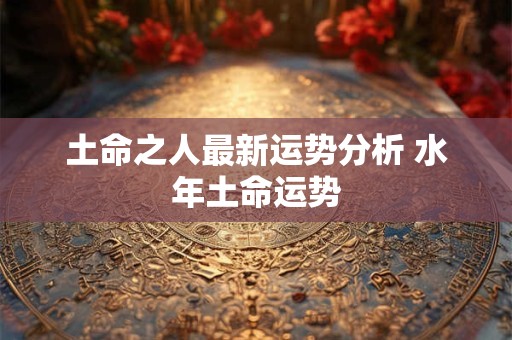 土命之人最新运势分析 水年土命运势