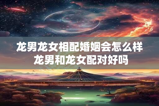 龙男龙女相配婚姻会怎么样 龙男和龙女配对好吗