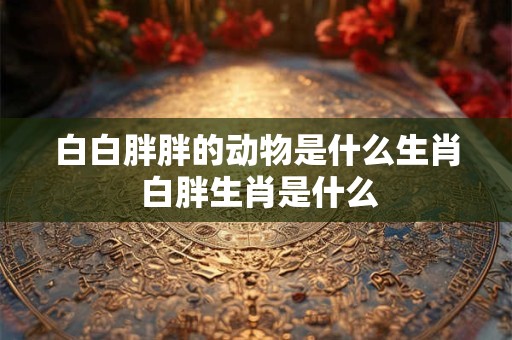 白白胖胖的动物是什么生肖 白胖生肖是什么