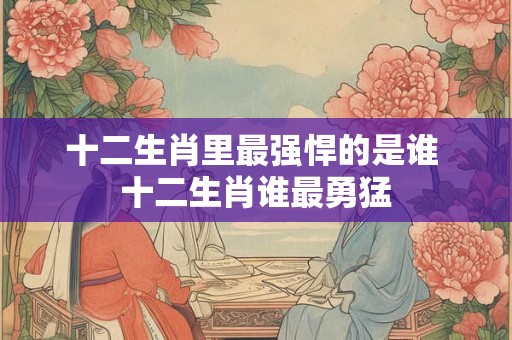 十二生肖里最强悍的是谁 十二生肖谁最勇猛