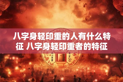 八字身轻印重的人有什么特征 八字身轻印重者的特征是什么