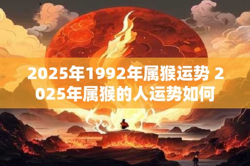 2025年1992年属猴运势 2025年属猴的人运势如何