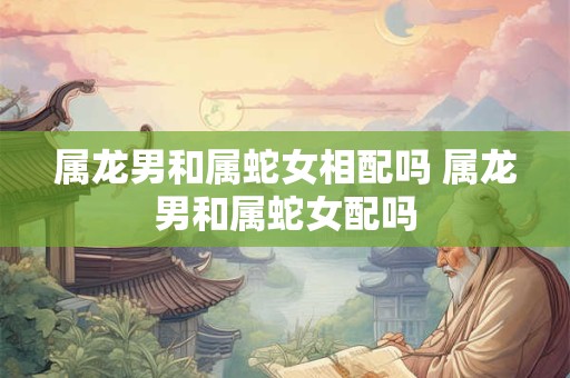 属龙男和属蛇女相配吗 属龙男和属蛇女配吗