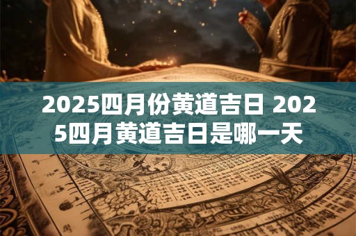 2025四月份黄道吉日 2025四月黄道吉日是哪一天