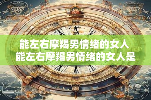 能左右摩羯男情绪的女人 能左右摩羯男情绪的女人是怎样的