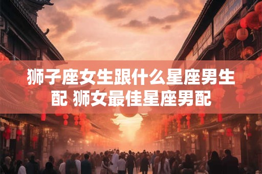 狮子座女生跟什么星座男生配 狮女最佳星座男配