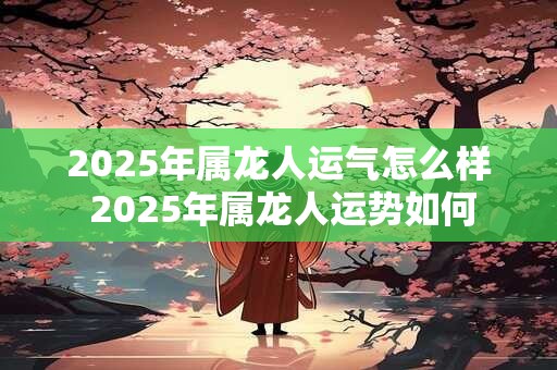 2025年属龙人运气怎么样 2025年属龙人运势如何
