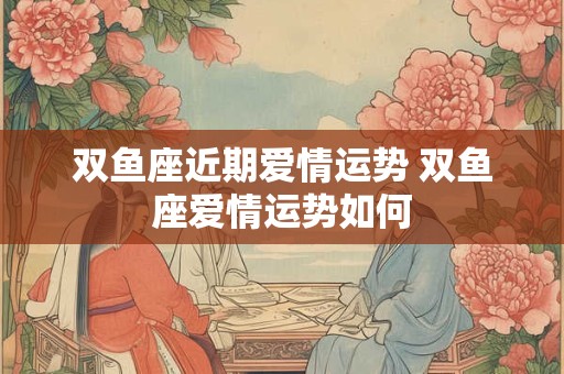 双鱼座近期爱情运势 双鱼座爱情运势如何