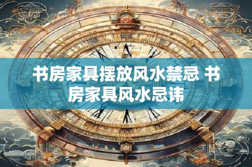 书房家具摆放风水禁忌 书房家具风水忌讳