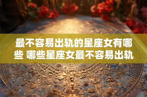 最不容易出轨的星座女有哪些 哪些星座女最不容易出轨