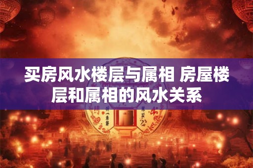 买房风水楼层与属相 房屋楼层和属相的风水关系