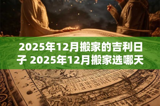 2025年12月搬家的吉利日子 2025年12月搬家选哪天吉利