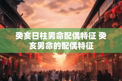 癸亥日柱男命配偶特征 癸亥男命的配偶特征