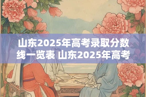 山东2025年高考录取分数线一览表 山东2025年高考分数线预测