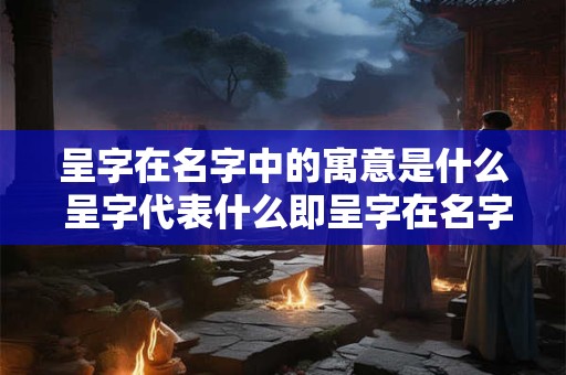 呈字在名字中的寓意是什么 呈字代表什么即呈字在名字中的寓意是什么