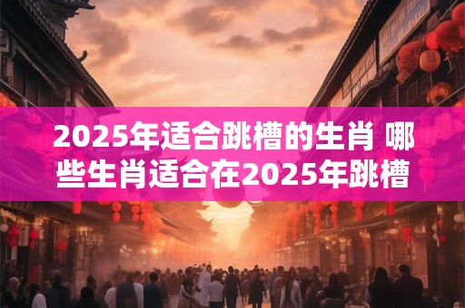 2025年适合跳槽的生肖 哪些生肖适合在2025年跳槽