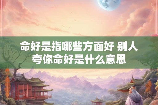命好是指哪些方面好 别人夸你命好是什么意思 命好是指哪些方面好 别人夸你命好是什么意思