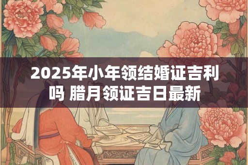 2026年小年领结婚证吉利吗 腊月领证吉日最新 2026年小年领结婚证吉利吗 腊月领证吉日最新