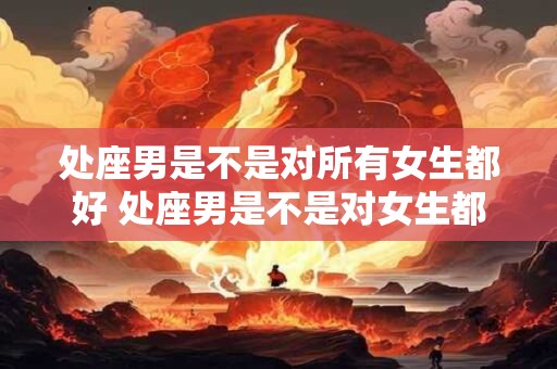 处座男是不是对所有女生都好 处座男是不是对女生都无微不至