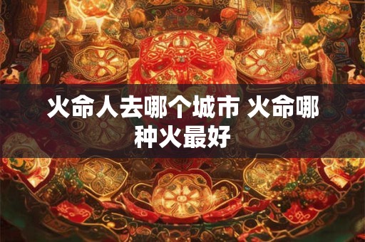 火命人去哪个城市 火命哪种火最好