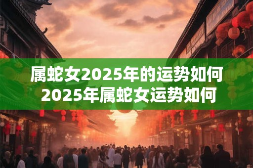 属蛇女2025年的运势如何 2025年属蛇女运势如何
