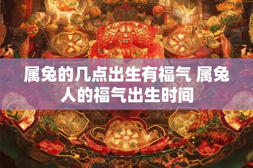 属兔的几点出生有福气 属兔人的福气出生时间
