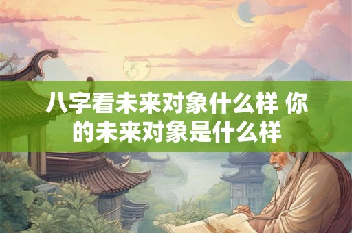 八字看未来对象什么样 你的未来对象是什么样