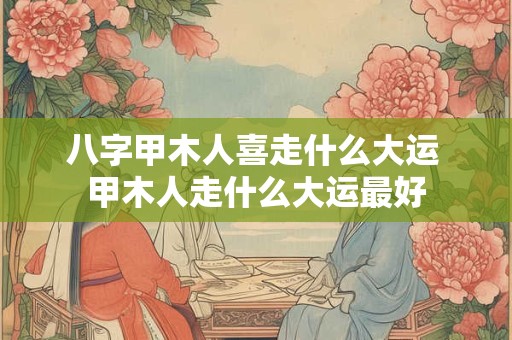 八字甲木人喜走什么大运 甲木人走什么大运最好
