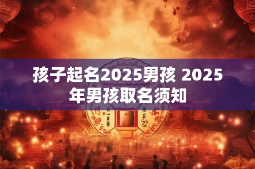 孩子起名2025男孩 2025年男孩取名须知