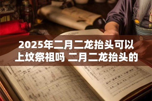 2025年二月二龙抬头可以上坟祭祖吗 二月二龙抬头的寓意
