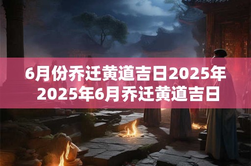 6月份乔迁黄道吉日2025年 2025年6月乔迁黄道吉日 6月份乔迁黄道吉日2025年 2025年6月乔迁黄道吉日