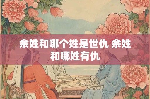 余姓和哪个姓是世仇 余姓和哪姓有仇