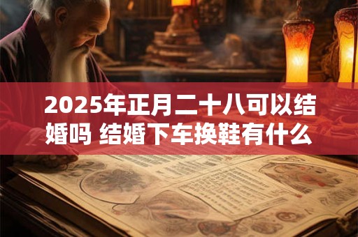 2025年正月二十八可以结婚吗 结婚下车换鞋有什么讲究