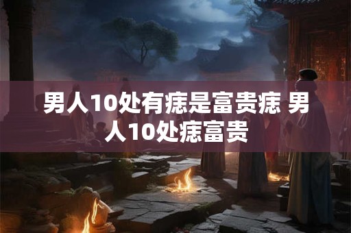 男人10处有痣是富贵痣 男人10处痣富贵