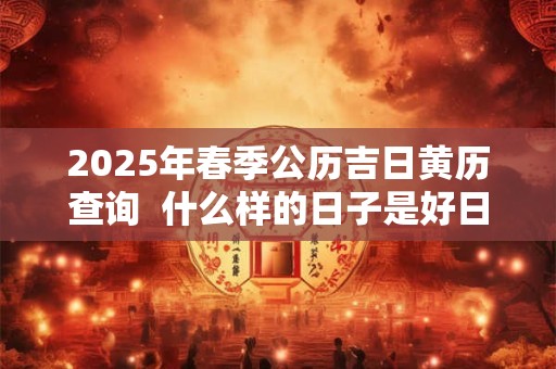 2025年春季公历吉日黄历查询  什么样的日子是好日子