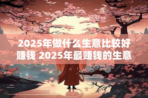 2025年做什么生意比较好赚钱 2025年最赚钱的生意