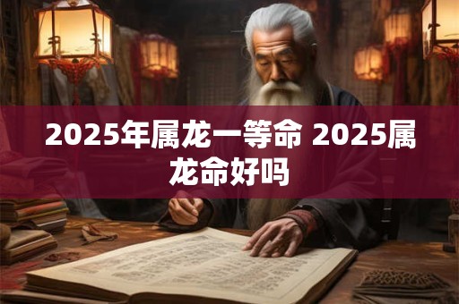 2025年属龙一等命 2025属龙命好吗