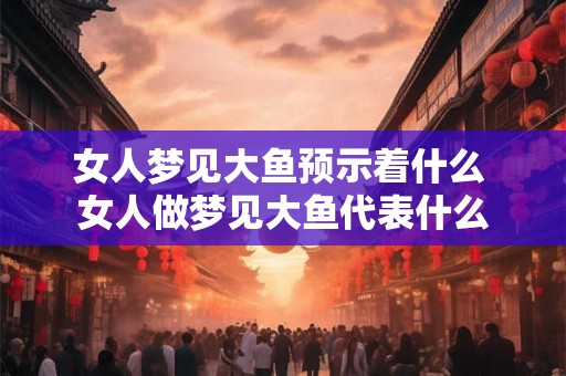 女人梦见大鱼预示着什么 女人做梦见大鱼代表什么