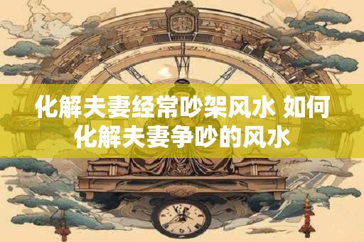 化解夫妻经常吵架风水 如何化解夫妻争吵的风水