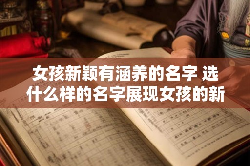 女孩新颖有涵养的名字 选什么样的名字展现女孩的新颖与内涵