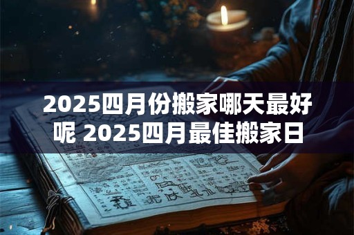 2025四月份搬家哪天最好呢 2025四月最佳搬家日