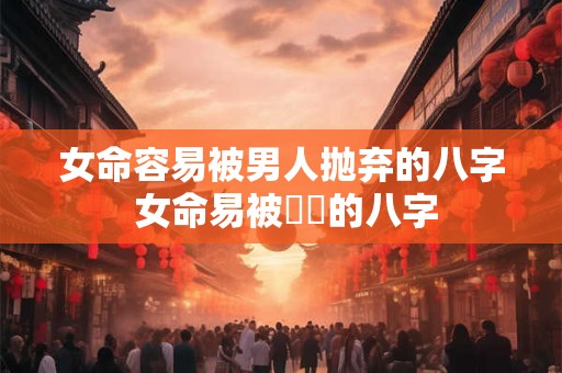 女命容易被男人抛弃的八字 女命易被拋棄的八字