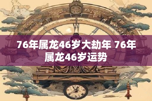 76年属龙46岁大劫年 76年属龙46岁运势 76年属龙46岁大劫年 76年属龙46岁运势