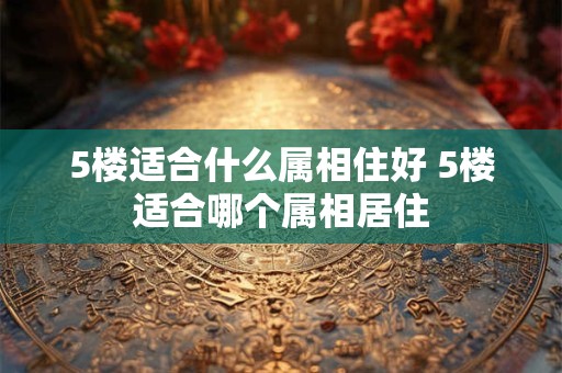 5楼适合什么属相住好 5楼适合哪个属相居住