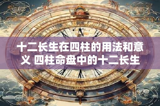 十二长生在四柱的用法和意义 四柱命盘中的十二长生有何用