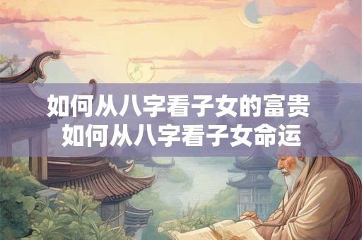如何从八字看子女的富贵 如何从八字看子女命运