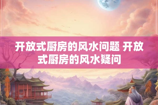 开放式厨房的风水问题 开放式厨房的风水疑问
