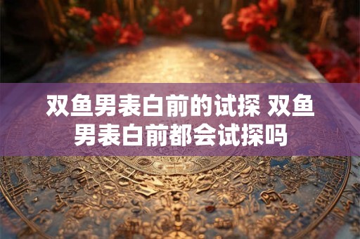 双鱼男表白前的试探 双鱼男表白前都会试探吗