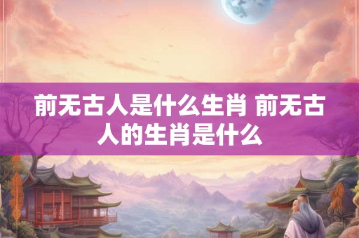 前无古人是什么生肖 前无古人的生肖是什么